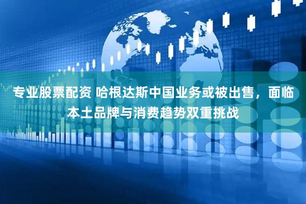专业股票配资 哈根达斯中国业务或被出售，面临本土品牌与消费趋势双重挑战