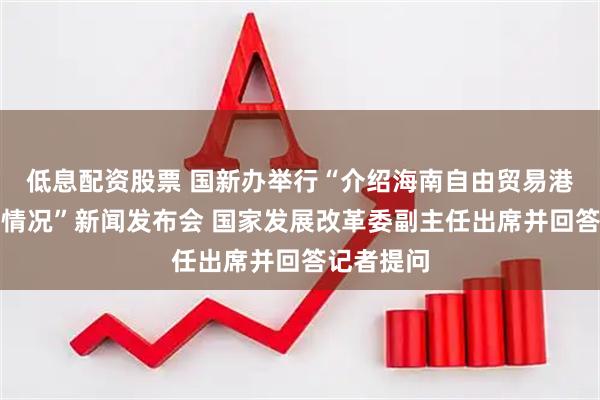 低息配资股票 国新办举行“介绍海南自由贸易港建设有关情况”新闻发布会 国家发展改革委副主任出席并回答记者提问