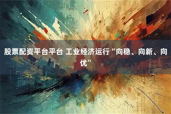 股票配资平台平台 工业经济运行“向稳、向新、向优”