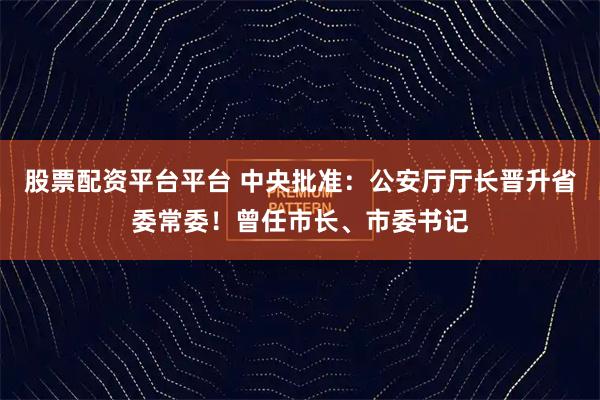 股票配资平台平台 中央批准：公安厅厅长晋升省委常委！曾任市长、市委书记