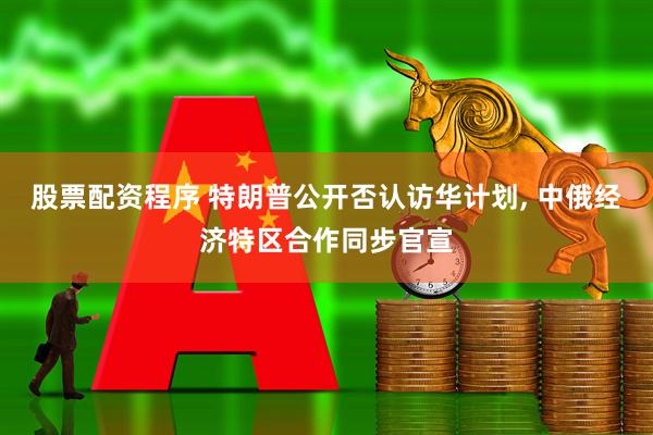 股票配资程序 特朗普公开否认访华计划, 中俄经济特区合作同步官宣