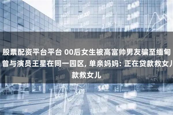 股票配资平台平台 00后女生被高富帅男友骗至缅甸, 曾与演员王星在同一园区, 单亲妈妈: 正在贷款救女儿