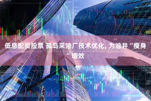 低息配资股票 孤岛采油厂技术优化, 为油井“瘦身”增效