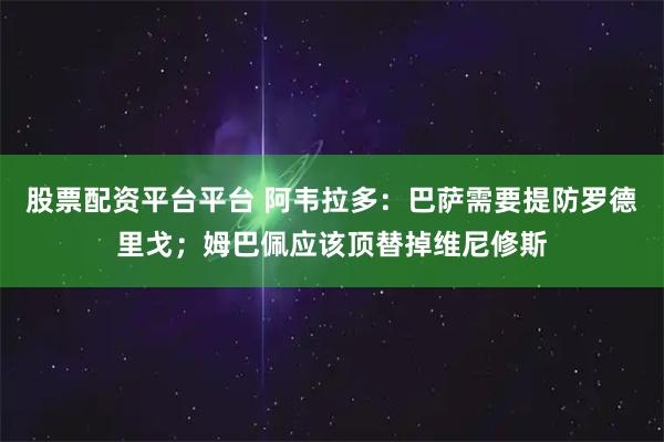 股票配资平台平台 阿韦拉多：巴萨需要提防罗德里戈；姆巴佩应该顶替掉维尼修斯